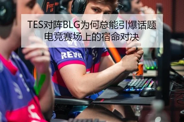 TES对阵BLG为何总能引爆话题 电竞赛场上的宿命对决